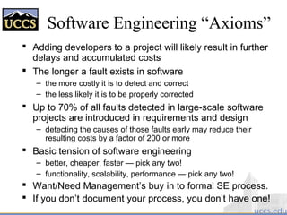 Software Engineering “Axioms”
 Adding developers to a project will likely result in further
delays and accumulated costs
 The longer a fault exists in software
– the more costly it is to detect and correct
– the less likely it is to be properly corrected
 Up to 70% of all faults detected in large-scale software
projects are introduced in requirements and design
– detecting the causes of those faults early may reduce their
resulting costs by a factor of 200 or more
 Basic tension of software engineering
– better, cheaper, faster — pick any two!
– functionality, scalability, performance — pick any two!
 Want/Need Management’s buy in to formal SE process.
 If you don’t document your process, you don’t have one!
 