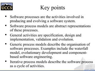 Key points
 Software processes are the activities involved in
producing and evolving a software system.
 Software process models are abstract representations
of these processes.
 General activities are specification, design and
implementation, validation and evolution.
 Generic process models describe the organisation of
software processes. Examples include the waterfall
model, evolutionary development and component-
based software engineering.
 Iterative process models describe the software process
as a cycle of activities.
 