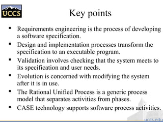 Key points
 Requirements engineering is the process of developing
a software specification.
 Design and implementation processes transform the
specification to an executable program.
 Validation involves checking that the system meets to
its specification and user needs.
 Evolution is concerned with modifying the system
after it is in use.
 The Rational Unified Process is a generic process
model that separates activities from phases.
 CASE technology supports software process activities.
 