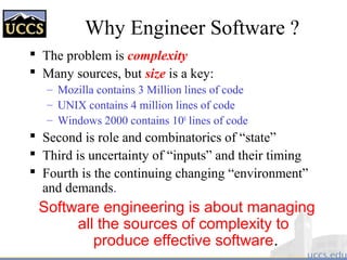 Why Engineer Software ?
 The problem is complexity
 Many sources, but size is a key:
– Mozilla contains 3 Million lines of code
– UNIX contains 4 million lines of code
– Windows 2000 contains 108
lines of code
 Second is role and combinatorics of “state”
 Third is uncertainty of “inputs” and their timing
 Fourth is the continuing changing “environment”
and demands.
Software engineering is about managing
all the sources of complexity to
produce effective software.
 