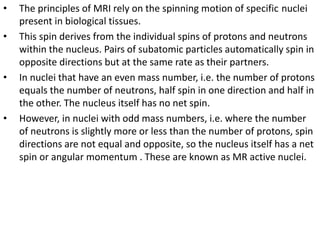 • The principles of MRI rely on the spinning motion of specific nuclei
present in biological tissues.
• This spin derives from the individual spins of protons and neutrons
within the nucleus. Pairs of subatomic particles automatically spin in
opposite directions but at the same rate as their partners.
• In nuclei that have an even mass number, i.e. the number of protons
equals the number of neutrons, half spin in one direction and half in
the other. The nucleus itself has no net spin.
• However, in nuclei with odd mass numbers, i.e. where the number
of neutrons is slightly more or less than the number of protons, spin
directions are not equal and opposite, so the nucleus itself has a net
spin or angular momentum . These are known as MR active nuclei.
 