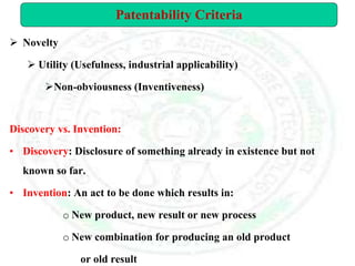  Novelty
 Utility (Usefulness, industrial applicability)
Non-obviousness (Inventiveness)
Discovery vs. Invention:
• Discovery: Disclosure of something already in existence but not
known so far.
• Invention: An act to be done which results in:
o New product, new result or new process
o New combination for producing an old product
or old result
Patentability Criteria
 