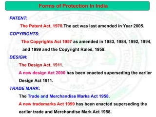 PATENT:
The Patent Act, 1970.The act was last amended in Year 2005.
COPYRIGHTS:
The Copyrights Act 1957 as amended in 1983, 1984, 1992, 1994,
and 1999 and the Copyright Rules, 1958.
DESIGN:
The Design Act, 1911.
A new design Act 2000 has been enacted superseding the earlier
Design Act 1911.
TRADE MARK:
The Trade and Merchandise Marks Act 1958.
A new trademarks Act 1999 has been enacted superseding the
earlier trade and Merchandise Mark Act 1958.
Forms of Protection In India
 