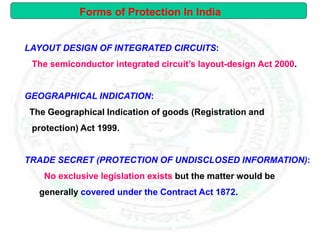LAYOUT DESIGN OF INTEGRATED CIRCUITS:
The semiconductor integrated circuit’s layout-design Act 2000.
GEOGRAPHICAL INDICATION:
The Geographical Indication of goods (Registration and
protection) Act 1999.
TRADE SECRET (PROTECTION OF UNDISCLOSED INFORMATION):
No exclusive legislation exists but the matter would be
generally covered under the Contract Act 1872.
Forms of Protection In India
 