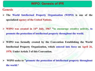 WIPO: Genesis of IPR
 The World Intellectual Property Organization (WIPO) is one of the
specialized agency of the United Nations.
 WIPO was created in 14th July, 1967 "to encourage creative activity, to
promote the protection of intellectual property throughout the world.
 WIPO was formally created by the Convention Establishing the World
Intellectual Property Organization, which entered into force on April 26,
1970. Under Article 3 of this Convention.
 WIPO seeks to "promote the protection of intellectual property throughout
the world.“
Genesis
 
