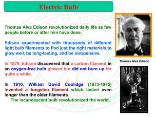 Thomas Alva Edison revolutionized daily life as few
people before or after him have done.
Edison experimented with thousands of different
light bulb filaments to find just the right materials to
glow well, be long-lasting, and be inexpensive.
In 1879, Edison discovered that a carbon filament in
an oxygen-free bulb glowed but did not burn up for
quite a while.
In 1910, William David Coolidge (1873-1975)
invented a tungsten filament which lasted even
longer than the older filaments.
The incandescent bulb revolutionized the world.
Thomas Alva Edison
Electric Bulb
 