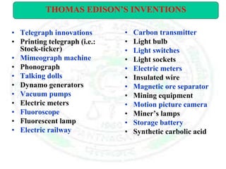 • Telegraph innovations
• Printing telegraph (i.e.:
Stock-ticker)
• Mimeograph machine
• Phonograph
• Talking dolls
• Dynamo generators
• Vacuum pumps
• Electric meters
• Fluoroscope
• Fluorescent lamp
• Electric railway
• Carbon transmitter
• Light bulb
• Light switches
• Light sockets
• Electric meters
• Insulated wire
• Magnetic ore separator
• Mining equipment
• Motion picture camera
• Miner’s lamps
• Storage battery
• Synthetic carbolic acid
THOMAS EDISON’S INVENTIONS
 