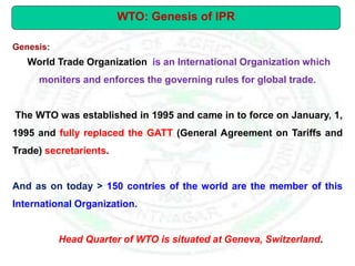 Genesis:
World Trade Organization is an International Organization which
moniters and enforces the governing rules for global trade.
The WTO was established in 1995 and came in to force on January, 1,
1995 and fully replaced the GATT (General Agreement on Tariffs and
Trade) secretarients.
And as on today > 150 contries of the world are the member of this
International Organization.
Head Quarter of WTO is situated at Geneva, Switzerland.
WTO: Genesis of IPR
 
