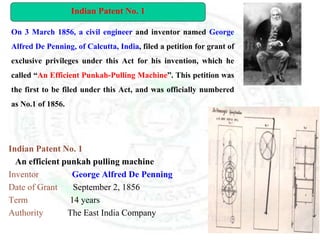 Indian Patent No. 1
An efficient punkah pulling machine
Inventor George Alfred De Penning
Date of Grant September 2, 1856
Term 14 years
Authority The East India Company
On 3 March 1856, a civil engineer and inventor named George
Alfred De Penning, of Calcutta, India, filed a petition for grant of
exclusive privileges under this Act for his invention, which he
called “An Efficient Punkah-Pulling Machine”. This petition was
the first to be filed under this Act, and was officially numbered
as No.1 of 1856.
Indian Patent No. 1
 