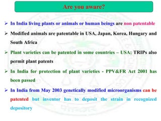  In India living plants or animals or human beings are non patentable
 Modified animals are patentable in USA, Japan, Korea, Hungary and
South Africa
 Plant varieties can be patented in some countries – USA; TRIPs also
permit plant patents
 In India for protection of plant varieties - PPV&FR Act 2001 has
been passed
 In India from May 2003 genetically modified microorganisms can be
patented but inventor has to deposit the strain in recognized
depository
Are you aware?
 