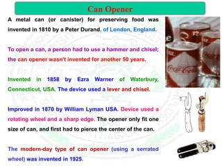 A metal can (or canister) for preserving food was
invented in 1810 by a Peter Durand, of London, England.
To open a can, a person had to use a hammer and chisel;
the can opener wasn't invented for another 50 years.
Invented in 1858 by Ezra Warner of Waterbury,
Connecticut, USA. The device used a lever and chisel.
Improved in 1870 by William Lyman USA. Device used a
rotating wheel and a sharp edge. The opener only fit one
size of can, and first had to pierce the center of the can.
The modern-day type of can opener (using a serrated
wheel) was invented in 1925.
Can Opener
 