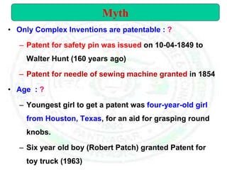 • Only Complex Inventions are patentable : ?
– Patent for safety pin was issued on 10-04-1849 to
Walter Hunt (160 years ago)
– Patent for needle of sewing machine granted in 1854
• Age : ?
– Youngest girl to get a patent was four-year-old girl
from Houston, Texas, for an aid for grasping round
knobs.
– Six year old boy (Robert Patch) granted Patent for
toy truck (1963)
Myth
 