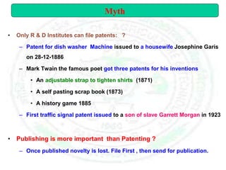 • Only R & D Institutes can file patents: ?
– Patent for dish washer Machine issued to a housewife Josephine Garis
on 28-12-1886
– Mark Twain the famous poet got three patents for his inventions
• An adjustable strap to tighten shirts (1871)
• A self pasting scrap book (1873)
• A history game 1885
– First traffic signal patent issued to a son of slave Garrett Morgan in 1923
• Publishing is more important than Patenting ?
– Once published novelty is lost. File First , then send for publication.
Myth
 