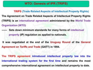 TRIPS (Trade Related Aspects of Intellectual Property Rights)
The Agreement on Trade Related Aspects of Intellectual Property Rights
(TRIPS) is an international agreement administered by the World Trade
Organization (WTO)
------ Sets down minimum standards for many forms of intellectual
property (IP) regulation as applied to nationals.
It was negotiated at the end of the Uruguay Round of the General
Agreement on Tariffs and Trade (GATT) in 1994.
The TRIPS agreement introduced intellectual property law into the
international trading system for the first time and remains the most
comprehensive international agreement on intellectual property to date.
WTO: Genesis of IPR (TRIPS)
 