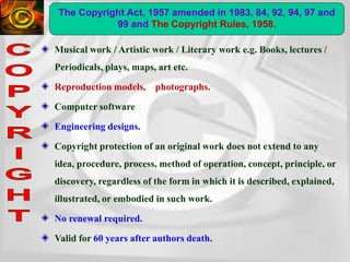 Musical work / Artistic work / Literary work e.g. Books, lectures /
Periodicals, plays, maps, art etc.
Reproduction models, photographs.
Computer software
Engineering designs.
Copyright protection of an original work does not extend to any
idea, procedure, process, method of operation, concept, principle, or
discovery, regardless of the form in which it is described, explained,
illustrated, or embodied in such work.
No renewal required.
Valid for 60 years after authors death.
The Copyright Act, 1957 amended in 1983, 84, 92, 94, 97 and
99 and The Copyright Rules, 1958.
 