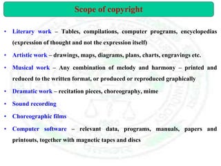 • Literary work – Tables, compilations, computer programs, encyclopedias
(expression of thought and not the expression itself)
• Artistic work – drawings, maps, diagrams, plans, charts, engravings etc.
• Musical work – Any combination of melody and harmony – printed and
reduced to the written format, or produced or reproduced graphically
• Dramatic work – recitation pieces, choreography, mime
• Sound recording
• Choreographic films
• Computer software – relevant data, programs, manuals, papers and
printouts, together with magnetic tapes and discs
Scope of copyright
 