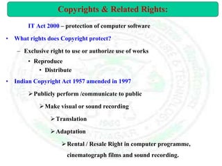 IT Act 2000 – protection of computer software
• What rights does Copyright protect?
– Exclusive right to use or authorize use of works
• Reproduce
• Distribute
• Indian Copyright Act 1957 amended in 1997
Publicly perform /communicate to public
Make visual or sound recording
Translation
Adaptation
Rental / Resale Right in computer programme,
cinematograph films and sound recording.
Copyrights & Related Rights:
 