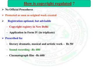  No Official Procedures
 Protected as soon as original work created
 Registration optional, but advisable
– Copyright registry in New Delhi
– Application in Form IV (in triplicate)
 Prescribed fee
– literary dramatic, musical and artistic work – Rs 50/
– Sound recording –Rs 400/
– Cinematograph film –Rs 600/
How is copyright regulated ?
 