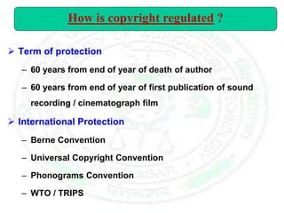  Term of protection
– 60 years from end of year of death of author
– 60 years from end of year of first publication of sound
recording / cinematograph film
 International Protection
– Berne Convention
– Universal Copyright Convention
– Phonograms Convention
– WTO / TRIPS
How is copyright regulated ?
 