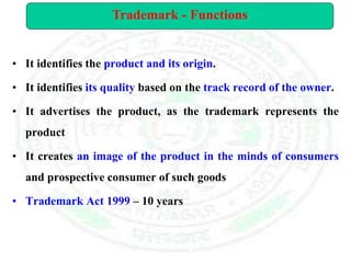 • It identifies the product and its origin.
• It identifies its quality based on the track record of the owner.
• It advertises the product, as the trademark represents the
product
• It creates an image of the product in the minds of consumers
and prospective consumer of such goods
• Trademark Act 1999 – 10 years
Trademark - Functions
 