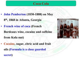 • John Pemberton (1830-1888) on May
8th, 1868 in Atlanta, Georgia
• French wine of coca (French
Bordeaux wine, cocaine and caffeine
from Kola nut)
• Cocaine, sugar, citric acid and fruit
oils (Formula is a close guarded
secret)
Coca Cola
 