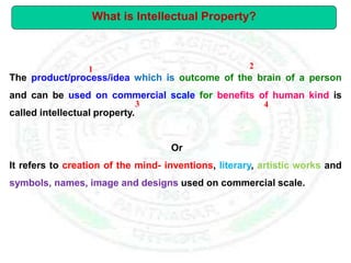 The product/process/idea which is outcome of the brain of a person
and can be used on commercial scale for benefits of human kind is
called intellectual property.
Or
It refers to creation of the mind- inventions, literary, artistic works and
symbols, names, image and designs used on commercial scale.
What is Intellectual Property?
1 2
3 4
 