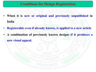 • When it is new or original and previously unpublished in
India
• Registerable even if already known, is applied to a new article
• A combination of previously known designs if it produces a
new visual appeal.
Conditions for Design Registration
 
