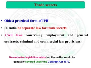 • Oldest practiced form of IPR
• In India no separate law for trade secrets.
• Civil laws concerning employment and general
contracts, criminal and commercial law provisions.
Trade secrets
No exclusive legislation exists but the matter would be
generally covered under the Contract Act 1872.
 