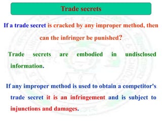 If a trade secret is cracked by any improper method, then
can the infringer be punished?
Trade secrets are embodied in undisclosed
information.
If any improper method is used to obtain a competitor's
trade secret it is an infringement and is subject to
injunctions and damages.
Trade secrets
 