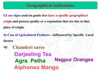 Geographical Indications
GI are signs used on goods that have a specific geographical
origin and possess quality or a reputation that are due to that
place of origin.
In Case of Agricultural Products—Influenced by Specific Local
factors
eg:
Nagpur Oranges
Agra Petha
Alphonso Mango
Darjeeling Tea
Chanderi saree
 