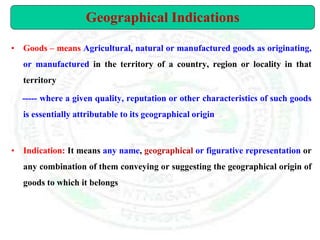 • Goods – means Agricultural, natural or manufactured goods as originating,
or manufactured in the territory of a country, region or locality in that
territory
----- where a given quality, reputation or other characteristics of such goods
is essentially attributable to its geographical origin
• Indication: It means any name, geographical or figurative representation or
any combination of them conveying or suggesting the geographical origin of
goods to which it belongs
Geographical Indications
 