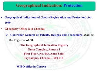 • Geographical Indications of Goods (Registration and Protection) Act,
1999
• GI registry Office is in Chennai –
 Controller General of Patents, Designs and Trademark shall be
the Registrar of GI.
The Geographical Indication Registry
Guna Complex, Annexe 1
First Floor, No. 443, Anna Salai
Teynampet, Chennai – 600 018
WIPO office in Geneva
Geographical Indication: Protection
 