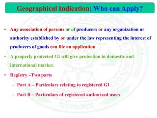 • Any association of persons or of producers or any organization or
authority established by or under the law representing the interest of
producers of goods can file an application
• A properly protected GI will give protection in domestic and
international market.
• Registry –Two parts
– Part A – Particulars relating to registered GI
– Part B – Particulars of registered authorized users
Geographical Indication: Who can Apply?
 