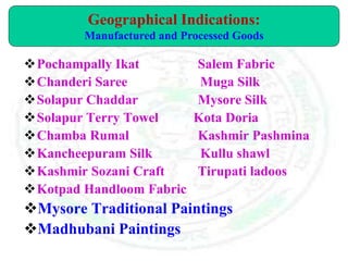 Pochampally Ikat Salem Fabric
Chanderi Saree Muga Silk
Solapur Chaddar Mysore Silk
Solapur Terry Towel Kota Doria
Chamba Rumal Kashmir Pashmina
Kancheepuram Silk Kullu shawl
Kashmir Sozani Craft Tirupati ladoos
Kotpad Handloom Fabric
Mysore Traditional Paintings
Madhubani Paintings
Geographical Indications:
Manufactured and Processed Goods
 