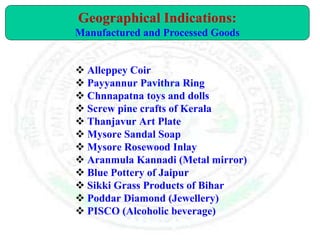 Alleppey Coir
 Payyannur Pavithra Ring
 Chnnapatna toys and dolls
 Screw pine crafts of Kerala
 Thanjavur Art Plate
 Mysore Sandal Soap
 Mysore Rosewood Inlay
 Aranmula Kannadi (Metal mirror)
 Blue Pottery of Jaipur
 Sikki Grass Products of Bihar
 Poddar Diamond (Jewellery)
 PISCO (Alcoholic beverage)
Geographical Indications:
Manufactured and Processed Goods
 