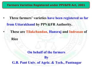 • Three farmers’ varieties have been registered so far
from Uttarakhand by PPV&FR Authority.
• These are Tilakchandan, Hansraj and Indrasan of
Rice
On behalf of the farmers
By
G.B. Pant Univ. of Agric. & Tech., Pantnagar
Farmers Varieties Registered under PPV&FR Act, 2001
 