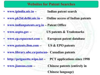• www.ipindia.nic.in – Indian patent search
• www.pk2id.delhi.nic.in – Online access of Indian patents
• www.indianpatents.org.in – Patent Office
• www.uspto.gov – US patents & Trademarks
• www.ep.espacenet.com – European patent database
• www.patents.ibm.com – US & EPO patents
• www.library.ubc.ca/patscan- Canadian patents
• http://pctgazette.wipo.int – PCT applications since 1998
• www.jiansuo.com – Chinese patents (entirely in
Chinese language)
Websites for Patent Searches
 