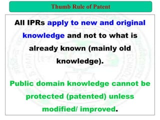 All IPRs apply to new and original
knowledge and not to what is
already known (mainly old
knowledge).
Public domain knowledge cannot be
protected (patented) unless
modified/ improved.
Thumb Rule of Patent
 