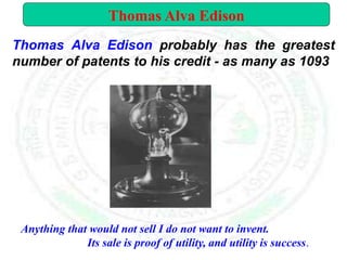 Thomas Alva Edison probably has the greatest
number of patents to his credit - as many as 1093
Anything that would not sell I do not want to invent.
Its sale is proof of utility, and utility is success.
Thomas Alva Edison
 