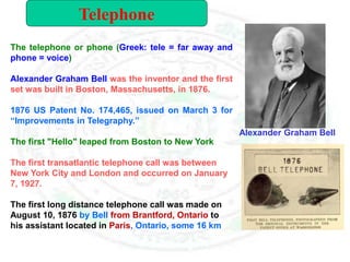 The telephone or phone (Greek: tele = far away and
phone = voice)
Alexander Graham Bell was the inventor and the first
set was built in Boston, Massachusetts, in 1876.
1876 US Patent No. 174,465, issued on March 3 for
“Improvements in Telegraphy.”
The first "Hello" leaped from Boston to New York
The first transatlantic telephone call was between
New York City and London and occurred on January
7, 1927.
The first long distance telephone call was made on
August 10, 1876 by Bell from Brantford, Ontario to
his assistant located in Paris, Ontario, some 16 km
Alexander Graham Bell
Telephone
 