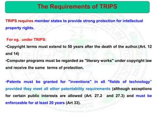 TRIPS requires member states to provide strong protection for intellectual
property rights.
For eg. under TRIPS:
•Copyright terms must extend to 50 years after the death of the author.(Art. 12
and 14)
•Computer programs must be regarded as "literary works" under copyright law
and receive the same terms of protection.
•Patents must be granted for "inventions" in all "fields of technology"
provided they meet all other patentability requirements (although exceptions
for certain public interests are allowed (Art. 27.2 and 27.3) and must be
enforceable for at least 20 years (Art 33).
The Requirements of TRIPS
 