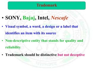 • SONY, Bajaj, Intel, Nescafe
• Visual symbol, a word, a design or a label that
identifies an item with its source
• Non-descriptive entity that stands for quality and
reliability
• Trademark should be distinctive but not deceptive
Trademark
 
