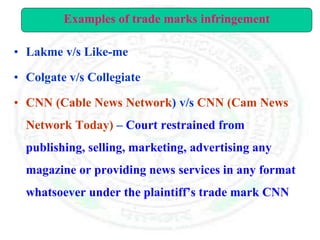 • Lakme v/s Like-me
• Colgate v/s Collegiate
• CNN (Cable News Network) v/s CNN (Cam News
Network Today) – Court restrained from
publishing, selling, marketing, advertising any
magazine or providing news services in any format
whatsoever under the plaintiff’s trade mark CNN
Examples of trade marks infringement
 