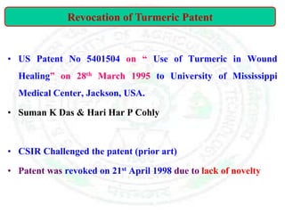 • US Patent No 5401504 on “ Use of Turmeric in Wound
Healing” on 28th March 1995 to University of Mississippi
Medical Center, Jackson, USA.
• Suman K Das & Hari Har P Cohly
• CSIR Challenged the patent (prior art)
• Patent was revoked on 21st April 1998 due to lack of novelty
Revocation of Turmeric Patent
 