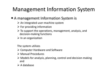 Management Information System
 A management Information System is
 An integrated user-machine system
 For providing information
 To support the operations, management, analysis, and
decision-making functions
 In an organization
The system utilizes
 Computer Hardware and Software
 Manual Procedures
 Models for analysis, planning, control and decision making
and
 A database
 