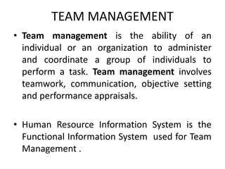TEAM MANAGEMENT
• Team management is the ability of an
individual or an organization to administer
and coordinate a group of individuals to
perform a task. Team management involves
teamwork, communication, objective setting
and performance appraisals.
• Human Resource Information System is the
Functional Information System used for Team
Management .
 