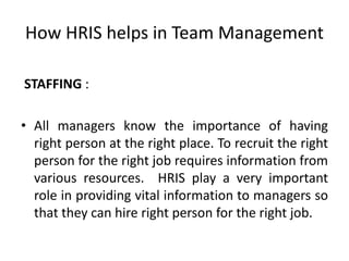 How HRIS helps in Team Management
STAFFING :
• All managers know the importance of having
right person at the right place. To recruit the right
person for the right job requires information from
various resources. HRIS play a very important
role in providing vital information to managers so
that they can hire right person for the right job.
 