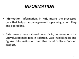 INFORMATION
• Information: Information, in MIS, means the processed
data that helps the management in planning, controlling
and operations.
• Data means unstructured raw facts, observations or
unevaluated messages in isolation. Data involves facts and
figures. Information on the other hand is like a finished
product.
6
 