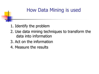 How Data Mining is used
1. Identify the problem
2. Use data mining techniques to transform the
data into information
3. Act on the information
4. Measure the results
 