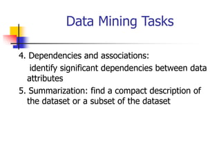 Data Mining Tasks
4. Dependencies and associations:
identify significant dependencies between data
attributes
5. Summarization: find a compact description of
the dataset or a subset of the dataset
 
